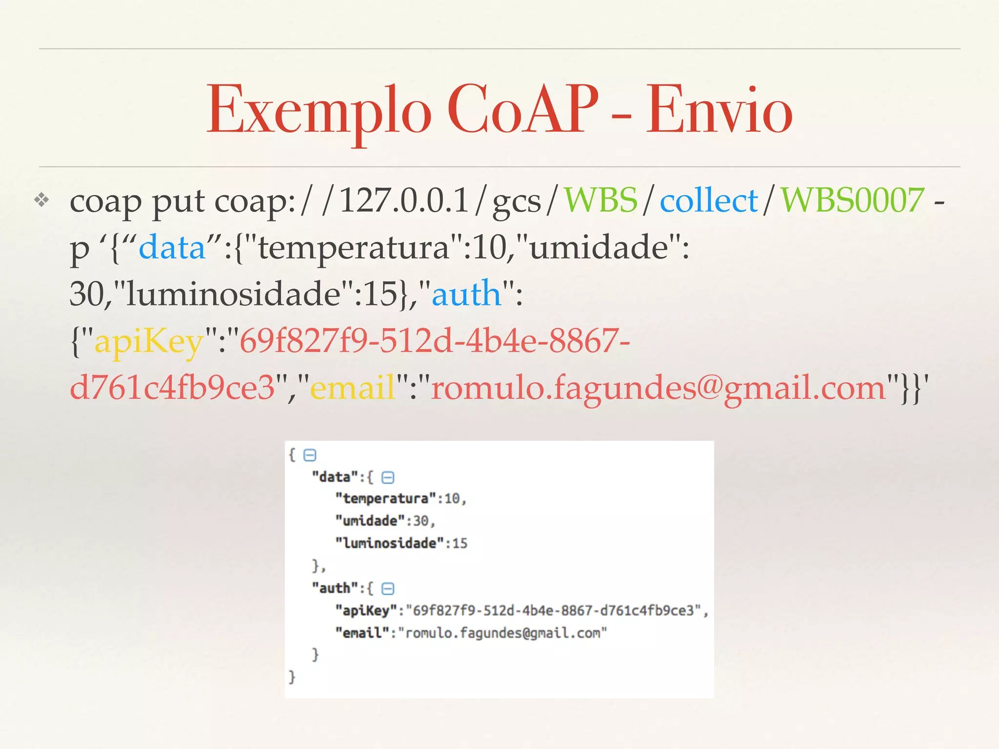 Exemplo CoAP - Envio
❖ coap put coap://127.0.0.1/gcs/WBS/collect/WBS0007 -
p ‘{“data”:{"temperatura":10,"umidade":
30,"luminosidade":15},"auth":
{"apiKey":"69f827f9-512d-4b4e-8867-
d761c4fb9ce3","email":"romulo.fagundes@gmail.com"}}'
 