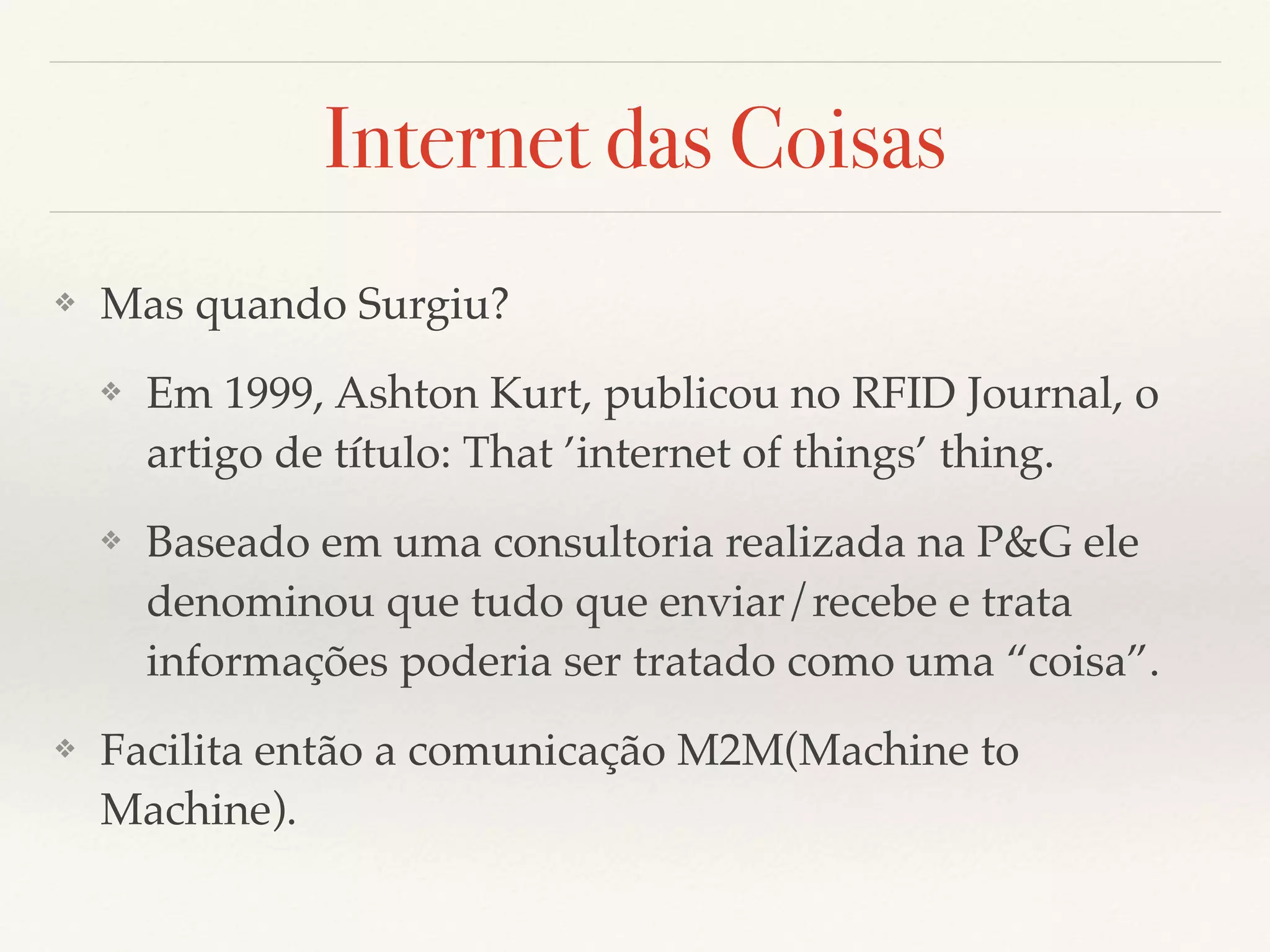 Internet das Coisas
❖ Mas quando Surgiu?
❖ Em 1999, Ashton Kurt, publicou no RFID Journal, o
artigo de título: That ’internet of things’ thing.
❖ Baseado em uma consultoria realizada na P&G ele
denominou que tudo que enviar/recebe e trata
informações poderia ser tratado como uma “coisa”.
❖ Facilita então a comunicação M2M(Machine to
Machine).
 