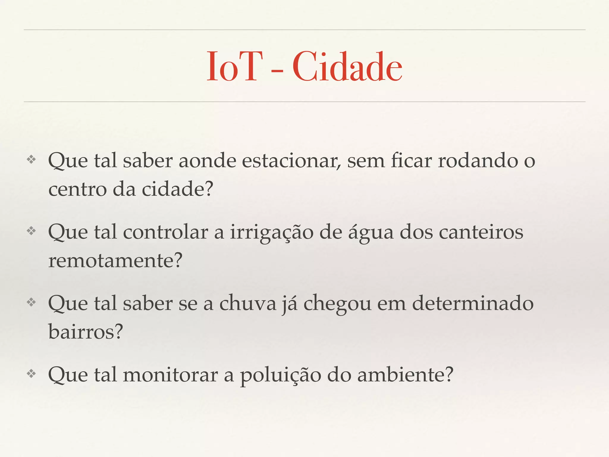 IoT - Cidade
❖ Que tal saber aonde estacionar, sem ﬁcar rodando o
centro da cidade?
❖ Que tal controlar a irrigação de água dos canteiros
remotamente?
❖ Que tal saber se a chuva já chegou em determinado
bairros?
❖ Que tal monitorar a poluição do ambiente?
 
