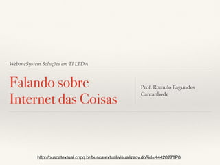 WeboneSystem Soluções em TI LTDA
Falando sobre
Internet das Coisas
Prof. Romulo Fagundes
Cantanhede
http://buscatextual.cnpq.br/buscatextual/visualizacv.do?id=K4420276P0
 