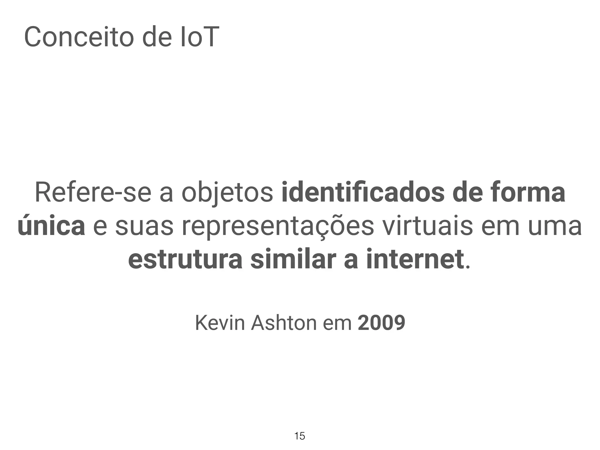 Conceito de IoT
Refere-se a objetos identiﬁcados de forma
única e suas representações virtuais em uma
estrutura similar a internet.
Kevin Ashton em 2009
15
 