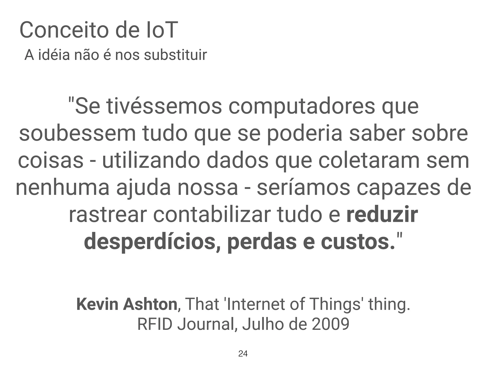 Conceito de IoT
"Se tivéssemos computadores que
soubessem tudo que se poderia saber sobre
coisas - utilizando dados que coletaram sem
nenhuma ajuda nossa - seríamos capazes de
rastrear contabilizar tudo e reduzir
desperdícios, perdas e custos."
Kevin Ashton, That 'Internet of Things' thing.
RFID Journal, Julho de 2009
A idéia não é nos substituir
24
 