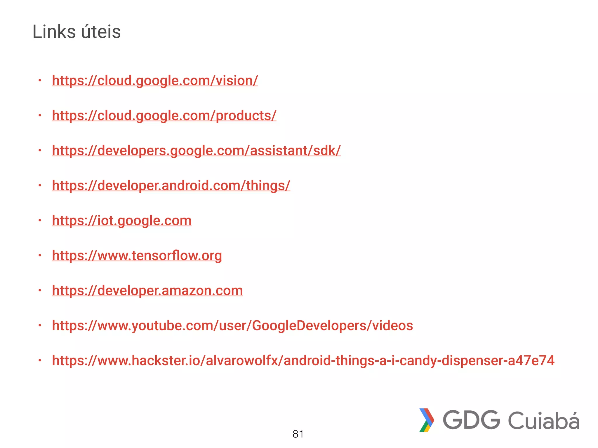 Links úteis
• https://cloud.google.com/vision/
• https://cloud.google.com/products/
• https://developers.google.com/assistant/sdk/
• https://developer.android.com/things/
• https://iot.google.com
• https://www.tensorﬂow.org
• https://developer.amazon.com
• https://www.youtube.com/user/GoogleDevelopers/videos
• https://www.hackster.io/alvarowolfx/android-things-a-i-candy-dispenser-a47e74
81
 