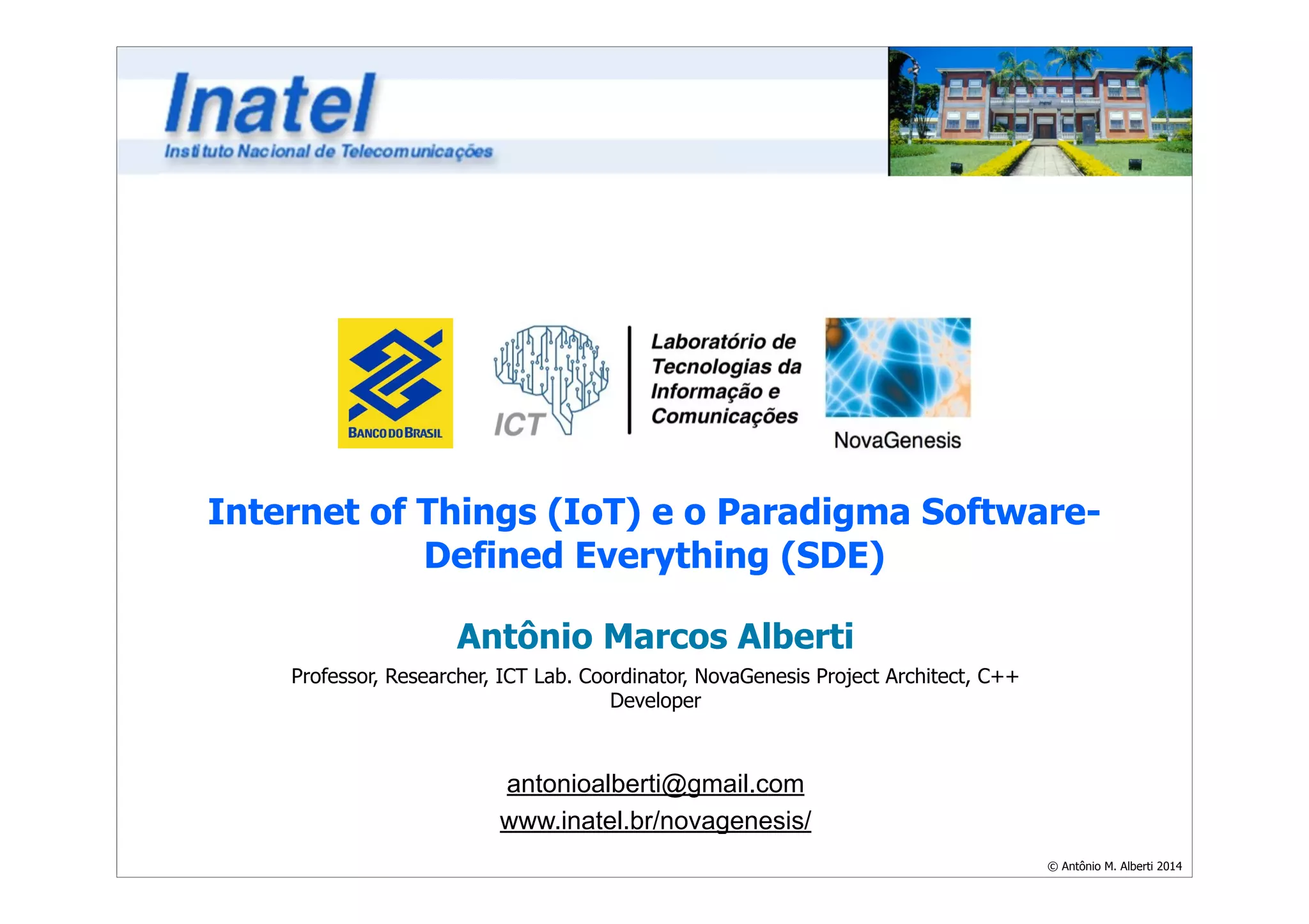Internet of Things (IoT) e o Paradigma Software- 
© Antônio M. Alberti 2014 
Defined Everything (SDE) 
Antônio Marcos Alberti 
Professor, Researcher, ICT Lab. Coordinator, NovaGenesis Project Architect, C++ 
Developer 
! 
antonioalberti@gmail.com 
www.inatel.br/novagenesis/ 
 