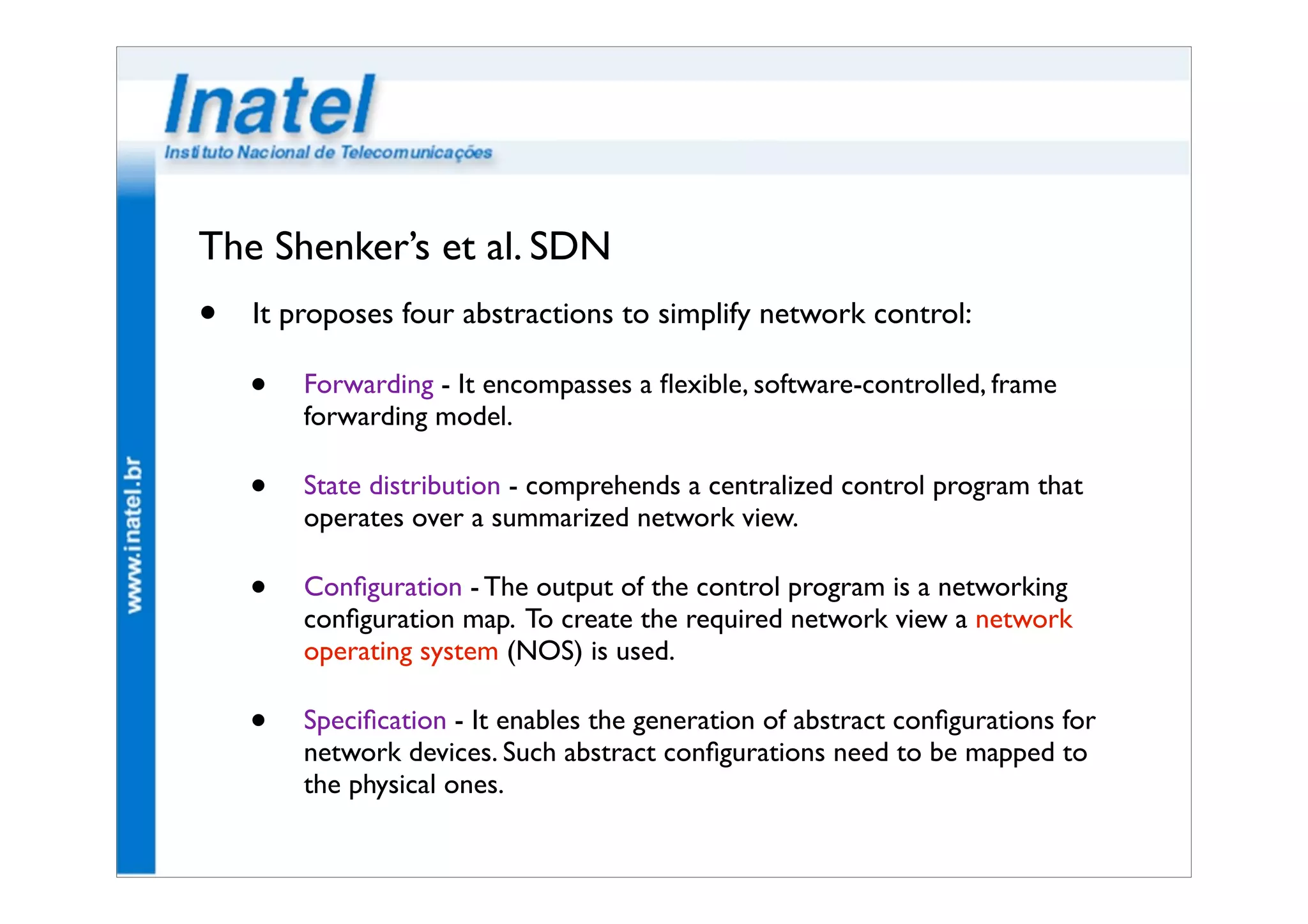 The Shenker’s et al. SDN 
• It proposes four abstractions to simplify network control: 
• Forwarding - It encompasses a flexible, software-controlled, frame 
forwarding model. 
• State distribution - comprehends a centralized control program that 
operates over a summarized network view. 
• Configuration - The output of the control program is a networking 
configuration map. To create the required network view a network 
operating system (NOS) is used. 
• Specification - It enables the generation of abstract configurations for 
network devices. Such abstract configurations need to be mapped to 
the physical ones. 
 