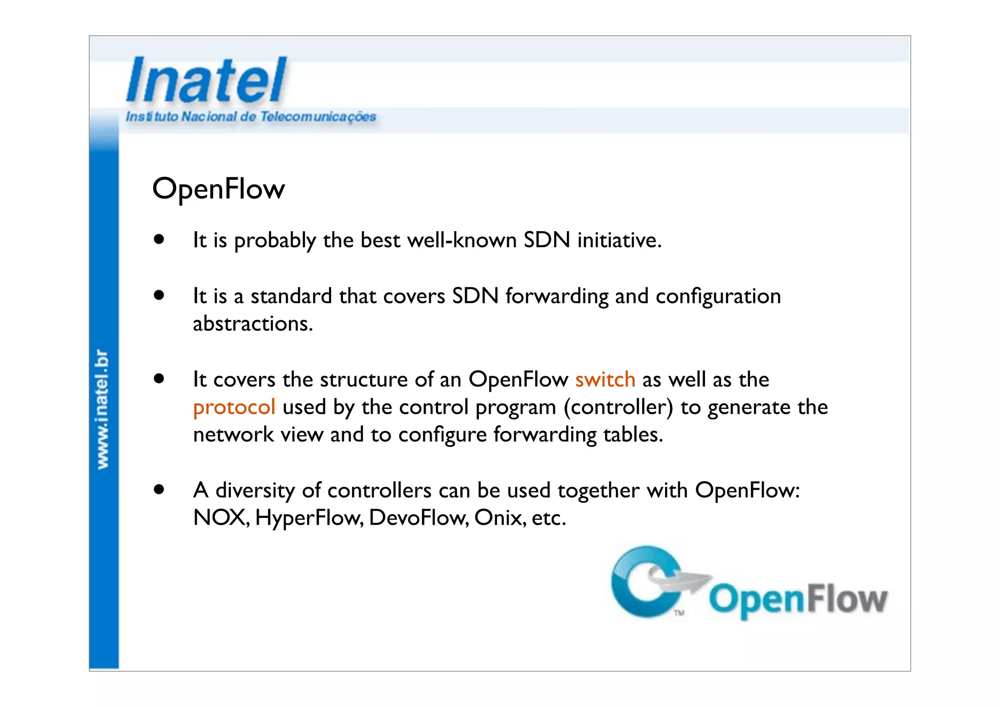 OpenFlow 
• It is probably the best well-known SDN initiative. 
• It is a standard that covers SDN forwarding and configuration 
abstractions. 
• It covers the structure of an OpenFlow switch as well as the 
protocol used by the control program (controller) to generate the 
network view and to configure forwarding tables. 
• A diversity of controllers can be used together with OpenFlow: 
NOX, HyperFlow, DevoFlow, Onix, etc. 
 