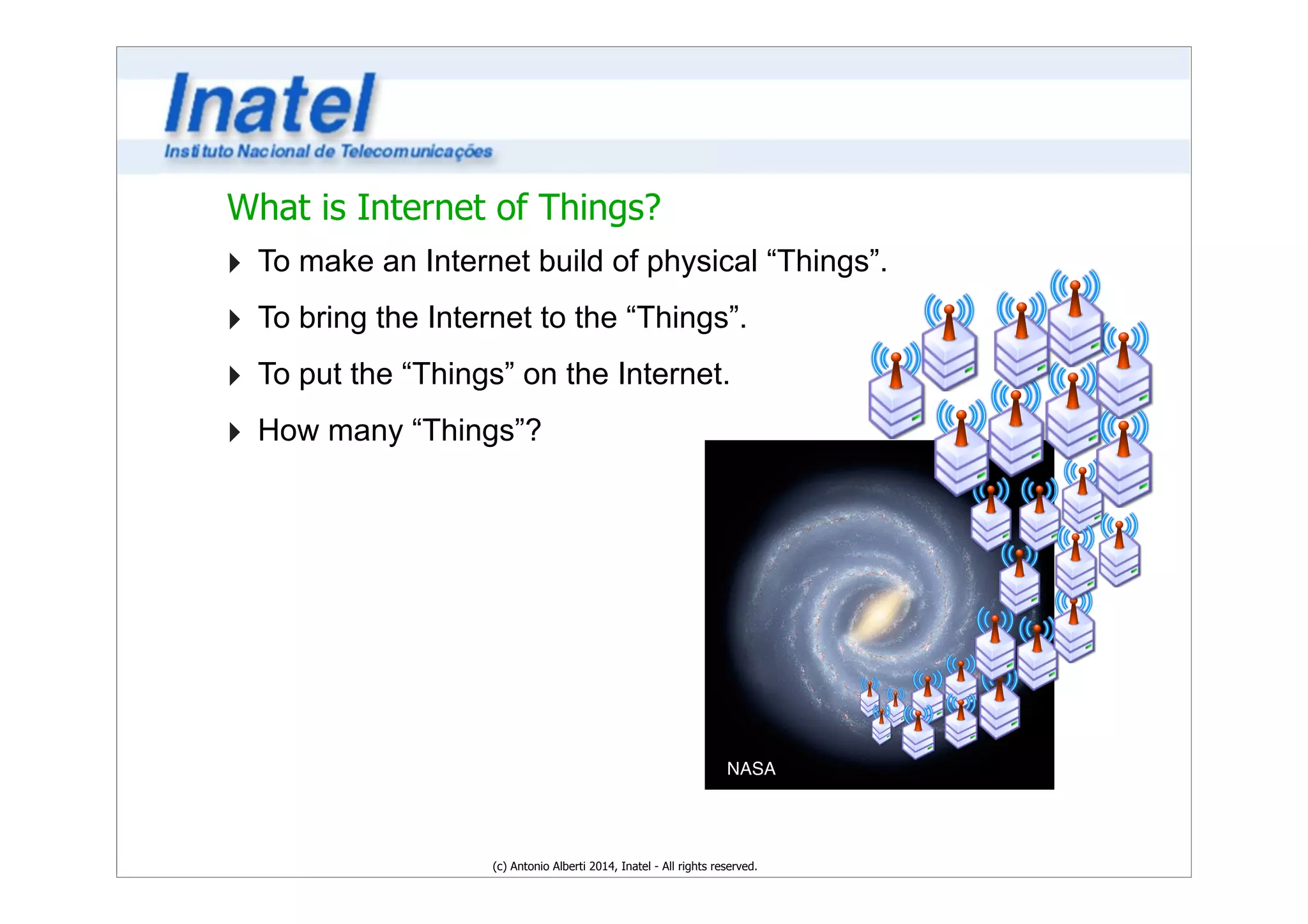 What is Internet of Things? 
‣ To make an Internet build of physical “Things”. 
‣ To bring the Internet to the “Things”. 
‣ To put the “Things” on the Internet. 
‣ How many “Things”? 
NASA 
(c) Antonio Alberti 2014, Inatel - All rights reserved. 
 