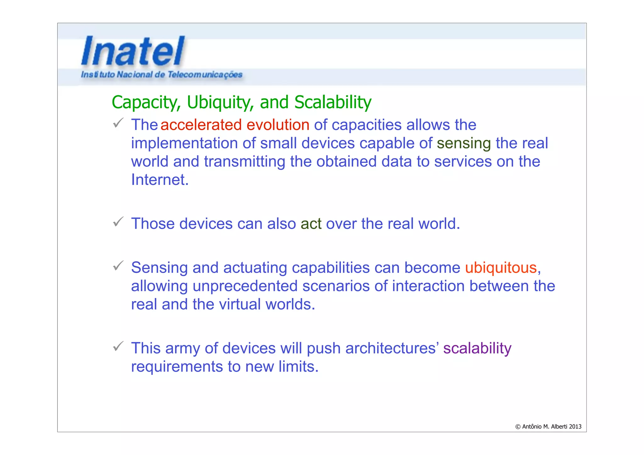 Capacity, Ubiquity, and Scalability 
ü The accelerated evolution of capacities allows the 
implementation of small devices capable of sensing the real 
world and transmitting the obtained data to services on the 
Internet. 
© Antônio M. Alberti 2013 
! 
ü Those devices can also act over the real world. 
! 
ü Sensing and actuating capabilities can become ubiquitous, 
allowing unprecedented scenarios of interaction between the 
real and the virtual worlds. 
! 
ü This army of devices will push architectures’ scalability 
requirements to new limits. 
 