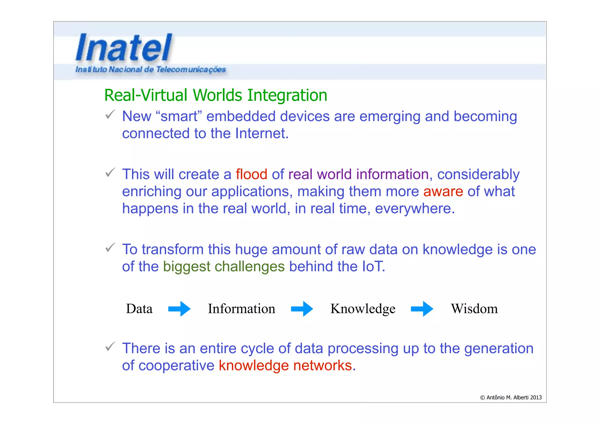 Real-Virtual Worlds Integration 
ü New “smart” embedded devices are emerging and becoming 
connected to the Internet. 
Data Information Knowledge Wisdom 
© Antônio M. Alberti 2013 
! 
ü This will create a flood of real world information, considerably 
enriching our applications, making them more aware of what 
happens in the real world, in real time, everywhere. 
! 
ü To transform this huge amount of raw data on knowledge is one 
of the biggest challenges behind the IoT. 
! 
! 
! 
ü There is an entire cycle of data processing up to the generation 
of cooperative knowledge networks. 
 