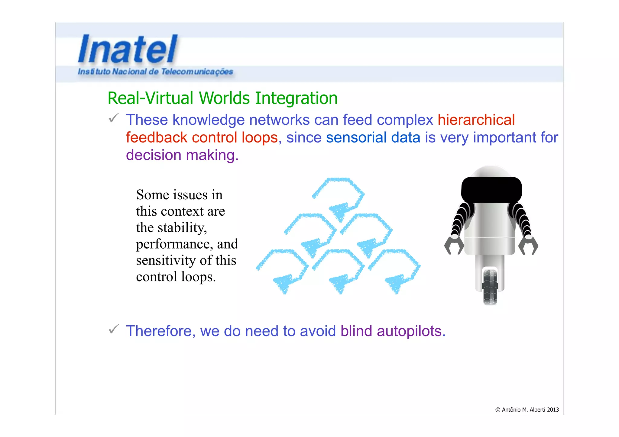 Real-Virtual Worlds Integration 
ü These knowledge networks can feed complex hierarchical 
feedback control loops, since sensorial data is very important for 
decision making. 
© Antônio M. Alberti 2013 
Some issues in 
this context are 
the stability, 
performance, and 
sensitivity of this 
control loops. 
ü Therefore, we do need to avoid blind autopilots. 
 