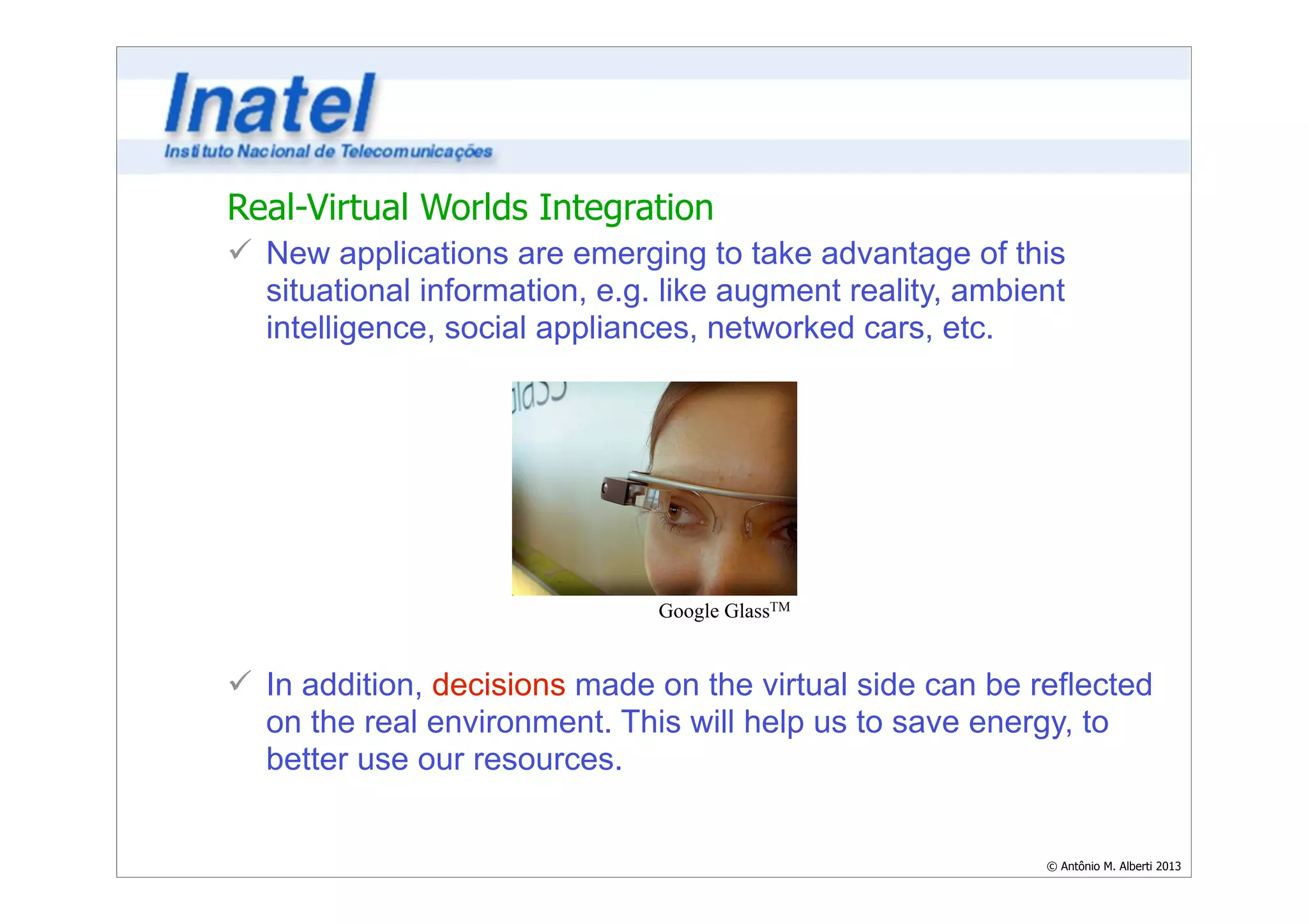Real-Virtual Worlds Integration 
ü New applications are emerging to take advantage of this 
situational information, e.g. like augment reality, ambient 
intelligence, social appliances, networked cars, etc. 
© Antônio M. Alberti 2013 
! 
! 
! 
! 
! 
! 
! 
Google GlassTM 
ü In addition, decisions made on the virtual side can be reflected 
on the real environment. This will help us to save energy, to 
better use our resources. 
 
