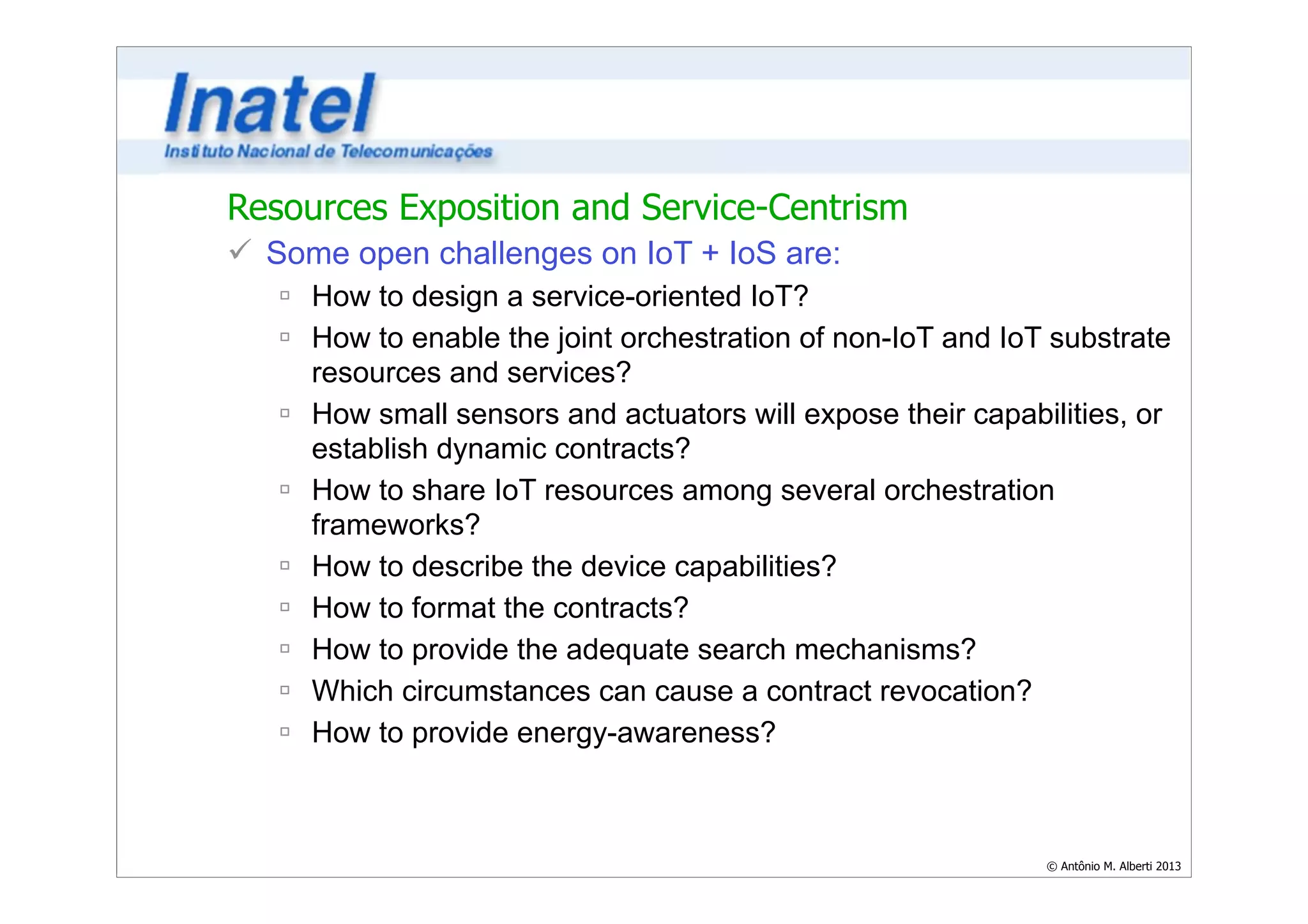 © Antônio M. Alberti 2013 
Resources Exposition and Service-Centrism 
ü Some open challenges on IoT + IoS are: 
ú How to design a service-oriented IoT? 
ú How to enable the joint orchestration of non-IoT and IoT substrate 
resources and services? 
ú How small sensors and actuators will expose their capabilities, or 
establish dynamic contracts? 
ú How to share IoT resources among several orchestration 
frameworks? 
ú How to describe the device capabilities? 
ú How to format the contracts? 
ú How to provide the adequate search mechanisms? 
ú Which circumstances can cause a contract revocation? 
ú How to provide energy-awareness? 
 