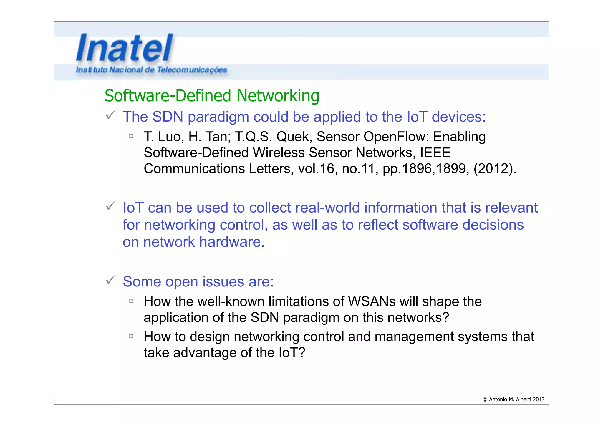 Software-Defined Networking 
ü The SDN paradigm could be applied to the IoT devices: 
ú T. Luo, H. Tan; T.Q.S. Quek, Sensor OpenFlow: Enabling 
Software-Defined Wireless Sensor Networks, IEEE 
Communications Letters, vol.16, no.11, pp.1896,1899, (2012). 
© Antônio M. Alberti 2013 
! 
ü IoT can be used to collect real-world information that is relevant 
for networking control, as well as to reflect software decisions 
on network hardware. 
! 
ü Some open issues are: 
ú How the well-known limitations of WSANs will shape the 
application of the SDN paradigm on this networks? 
ú How to design networking control and management systems that 
take advantage of the IoT? 
 