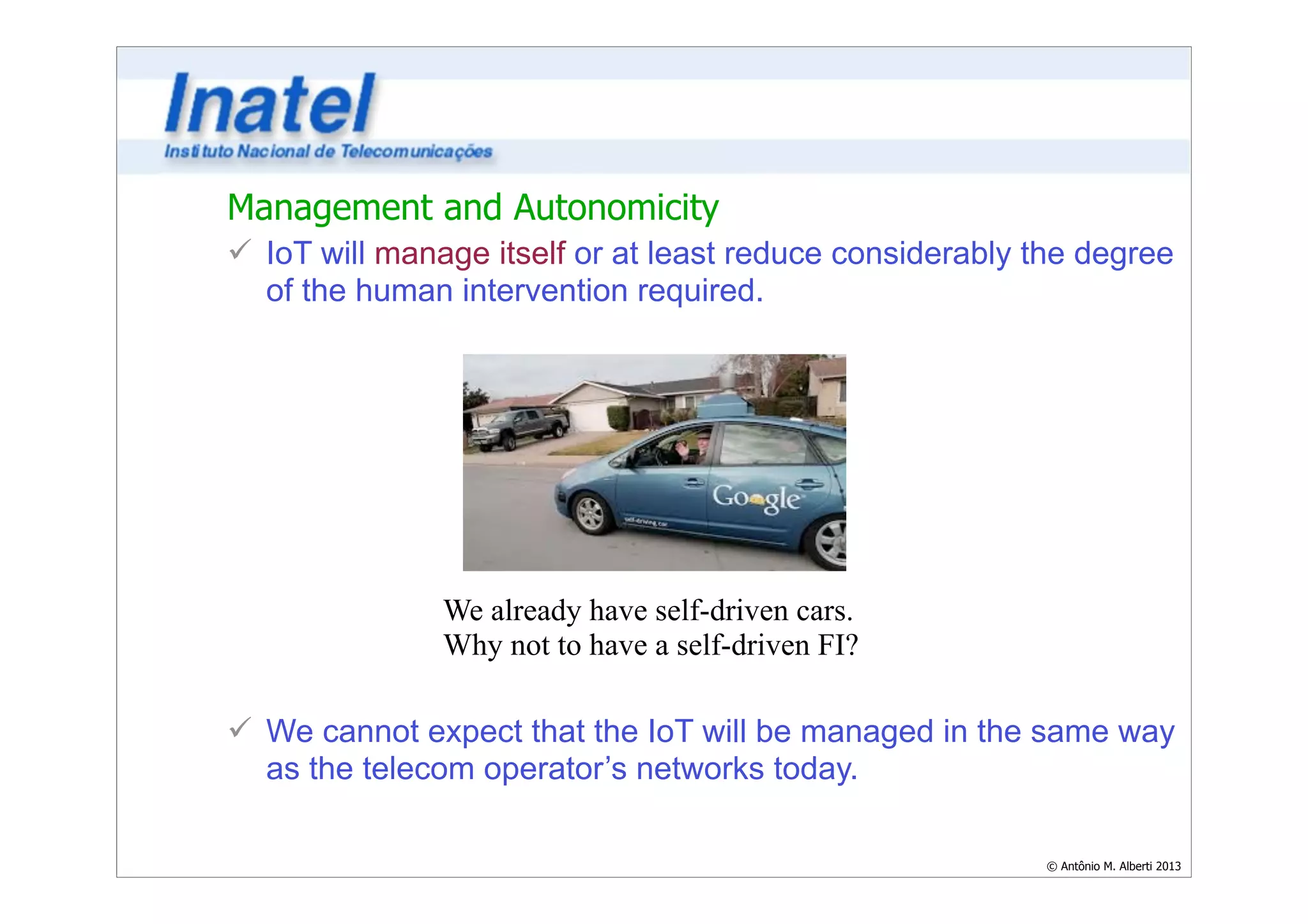 Management and Autonomicity 
ü IoT will manage itself or at least reduce considerably the degree 
of the human intervention required. 
© Antônio M. Alberti 2013 
We already have self-driven cars. 
Why not to have a self-driven FI? 
ü We cannot expect that the IoT will be managed in the same way 
as the telecom operator’s networks today. 
 