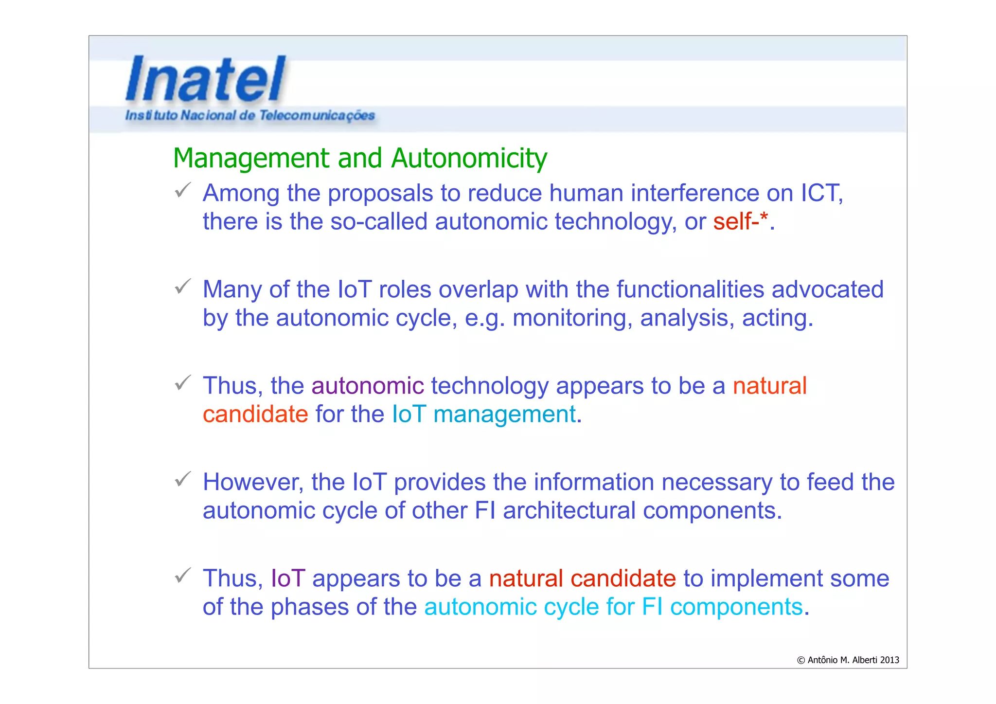 Management and Autonomicity 
ü Among the proposals to reduce human interference on ICT, 
there is the so-called autonomic technology, or self-*. 
© Antônio M. Alberti 2013 
! 
ü Many of the IoT roles overlap with the functionalities advocated 
by the autonomic cycle, e.g. monitoring, analysis, acting. 
! 
ü Thus, the autonomic technology appears to be a natural 
candidate for the IoT management. 
! 
ü However, the IoT provides the information necessary to feed the 
autonomic cycle of other FI architectural components. 
! 
ü Thus, IoT appears to be a natural candidate to implement some 
of the phases of the autonomic cycle for FI components. 
 