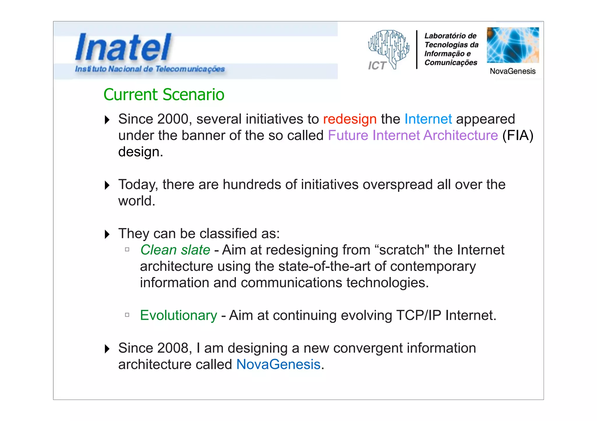Current Scenario 
‣ Since 2000, several initiatives to redesign the Internet appeared 
under the banner of the so called Future Internet Architecture (FIA) 
design. 
! 
‣ Today, there are hundreds of initiatives overspread all over the 
world. 
! 
‣ They can be classified as: 
ú Clean slate - Aim at redesigning from “scratch" the Internet 
architecture using the state-of-the-art of contemporary 
information and communications technologies. 
! 
ú Evolutionary - Aim at continuing evolving TCP/IP Internet. 
! 
‣ Since 2008, I am designing a new convergent information 
architecture called NovaGenesis. 
 