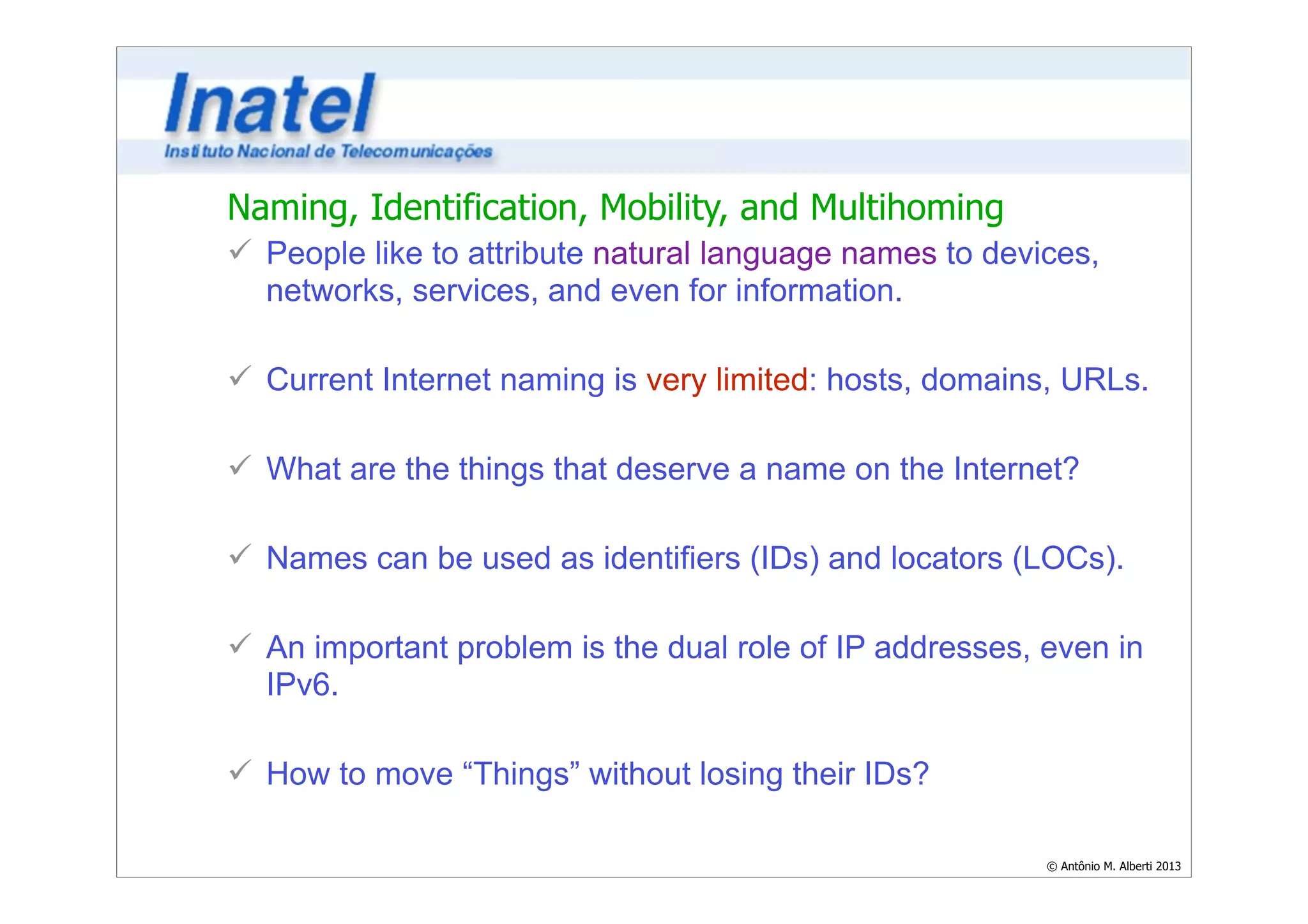 Naming, Identification, Mobility, and Multihoming 
ü People like to attribute natural language names to devices, 
networks, services, and even for information. 
© Antônio M. Alberti 2013 
! 
ü Current Internet naming is very limited: hosts, domains, URLs. 
! 
ü What are the things that deserve a name on the Internet? 
! 
ü Names can be used as identifiers (IDs) and locators (LOCs). 
! 
ü An important problem is the dual role of IP addresses, even in 
IPv6. 
! 
ü How to move “Things” without losing their IDs? 
 