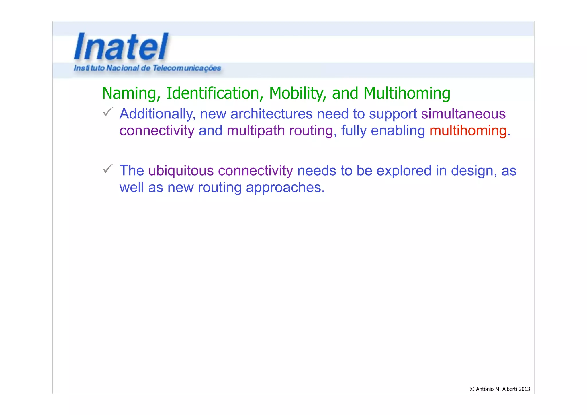Naming, Identification, Mobility, and Multihoming 
ü Additionally, new architectures need to support simultaneous 
connectivity and multipath routing, fully enabling multihoming. 
© Antônio M. Alberti 2013 
! 
ü The ubiquitous connectivity needs to be explored in design, as 
well as new routing approaches. 
 