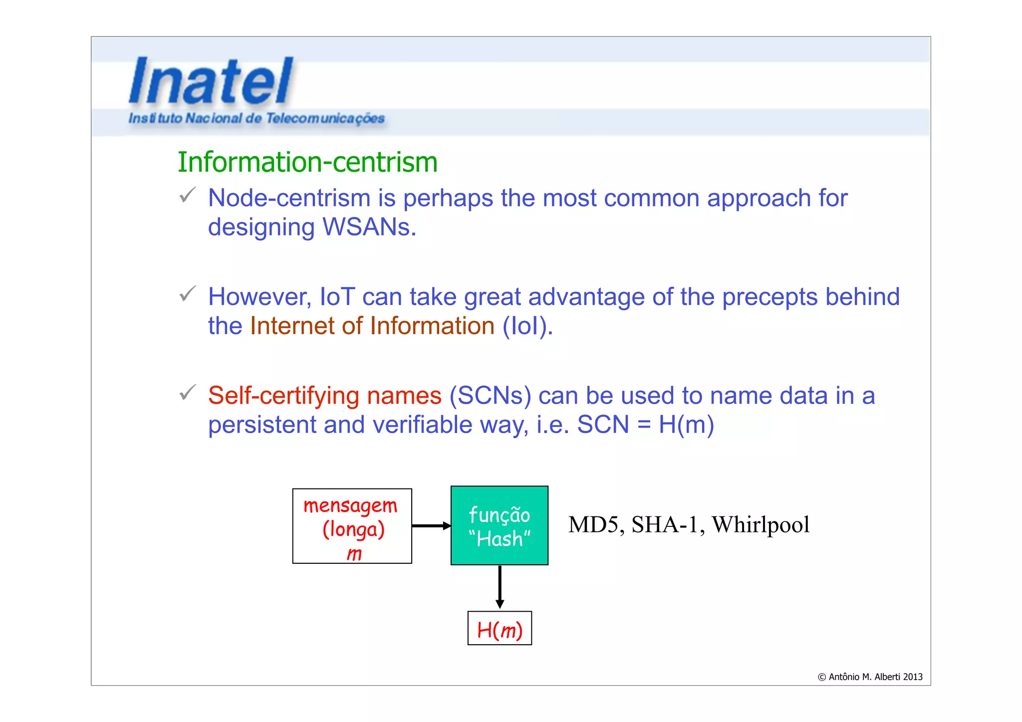 Information-centrism 
ü Node-centrism is perhaps the most common approach for 
designing WSANs. 
© Antônio M. Alberti 2013 
! 
ü However, IoT can take great advantage of the precepts behind 
the Internet of Information (IoI). 
! 
ü Self-certifying names (SCNs) can be used to name data in a 
persistent and verifiable way, i.e. SCN = H(m) 
mensagem 
(longa) 
m 
função 
“Hash” 
H(m) 
MD5, SHA-1, Whirlpool 
 