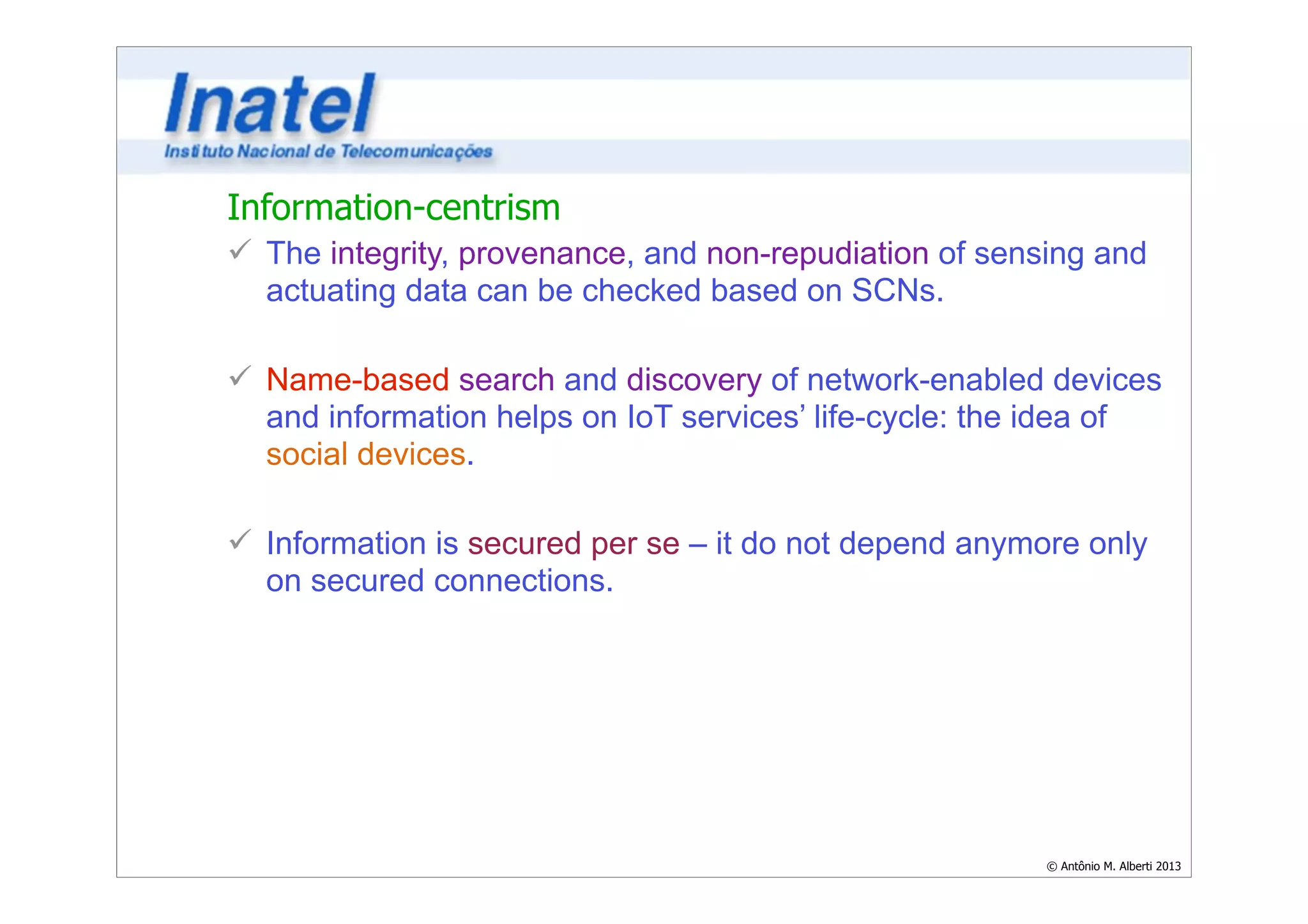Information-centrism 
ü The integrity, provenance, and non-repudiation of sensing and 
actuating data can be checked based on SCNs. 
© Antônio M. Alberti 2013 
! 
ü Name-based search and discovery of network-enabled devices 
and information helps on IoT services’ life-cycle: the idea of 
social devices. 
! 
ü Information is secured per se – it do not depend anymore only 
on secured connections. 
 