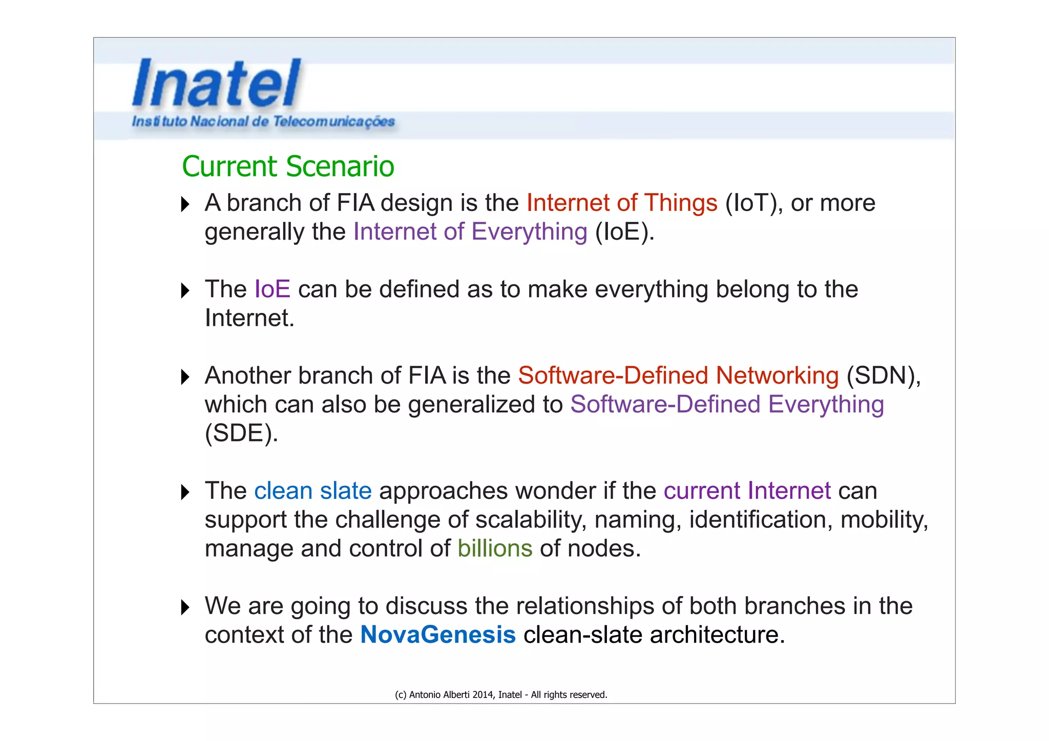 Current Scenario 
‣ A branch of FIA design is the Internet of Things (IoT), or more 
generally the Internet of Everything (IoE). 
! 
‣ The IoE can be defined as to make everything belong to the 
Internet. 
! 
‣ Another branch of FIA is the Software-Defined Networking (SDN), 
which can also be generalized to Software-Defined Everything 
(SDE). 
! 
‣ The clean slate approaches wonder if the current Internet can 
support the challenge of scalability, naming, identification, mobility, 
manage and control of billions of nodes. 
! 
‣ We are going to discuss the relationships of both branches in the 
context of the NovaGenesis clean-slate architecture. 
(c) Antonio Alberti 2014, Inatel - All rights reserved. 
 