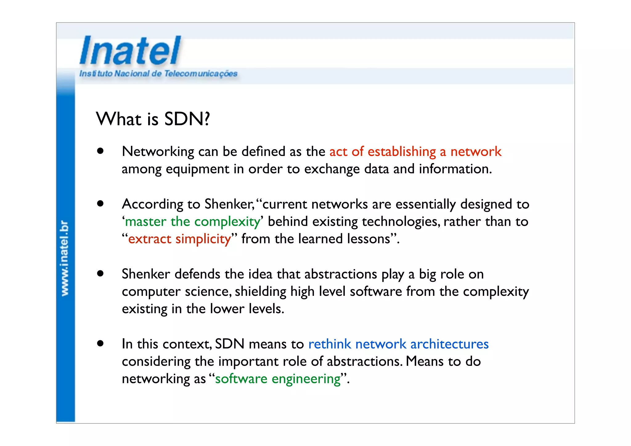What is SDN? 
• Networking can be defined as the act of establishing a network 
among equipment in order to exchange data and information. 
• According to Shenker, “current networks are essentially designed to 
‘master the complexity’ behind existing technologies, rather than to 
“extract simplicity” from the learned lessons”. 
• Shenker defends the idea that abstractions play a big role on 
computer science, shielding high level software from the complexity 
existing in the lower levels. 
• In this context, SDN means to rethink network architectures 
considering the important role of abstractions. Means to do 
networking as “software engineering”. 
 