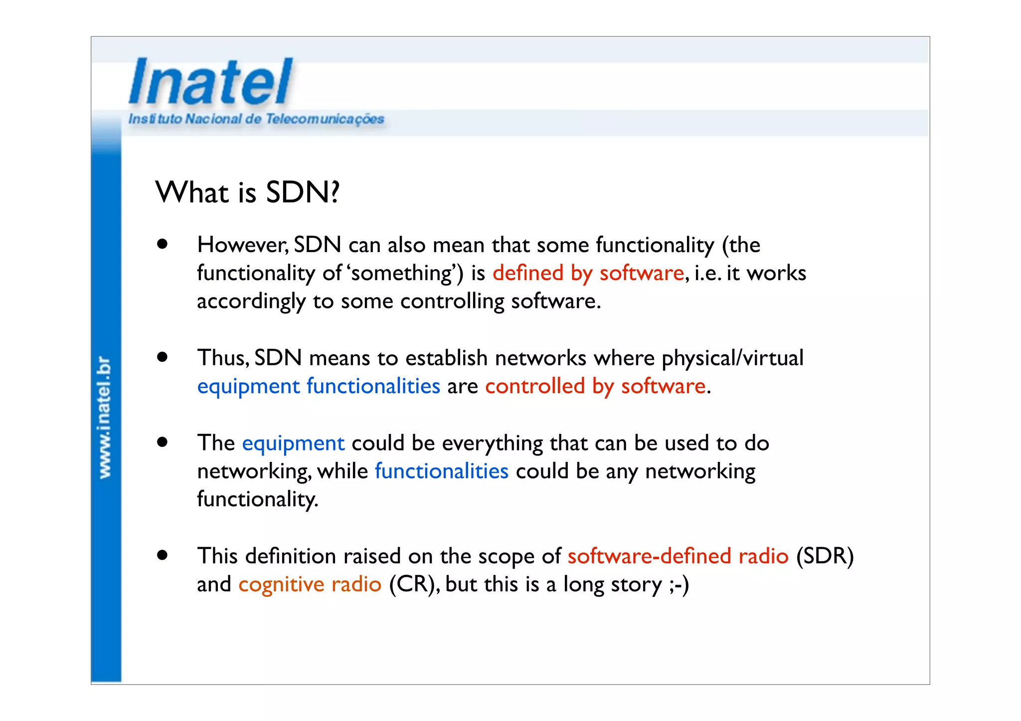 What is SDN? 
• However, SDN can also mean that some functionality (the 
functionality of ‘something’) is defined by software, i.e. it works 
accordingly to some controlling software. 
• Thus, SDN means to establish networks where physical/virtual 
equipment functionalities are controlled by software. 
• The equipment could be everything that can be used to do 
networking, while functionalities could be any networking 
functionality. 
• This definition raised on the scope of software-defined radio (SDR) 
and cognitive radio (CR), but this is a long story ;-) 
 