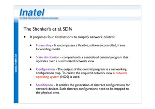 The Shenker’s et al. SDN 
• It proposes four abstractions to simplify network control: 
• Forwarding - It encompasses a flexible, software-controlled, frame 
forwarding model. 
• State distribution - comprehends a centralized control program that 
operates over a summarized network view. 
• Configuration - The output of the control program is a networking 
configuration map. To create the required network view a network 
operating system (NOS) is used. 
• Specification - It enables the generation of abstract configurations for 
network devices. Such abstract configurations need to be mapped to 
the physical ones. 
 