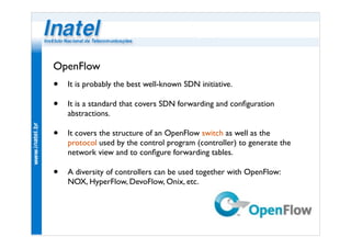 OpenFlow 
• It is probably the best well-known SDN initiative. 
• It is a standard that covers SDN forwarding and configuration 
abstractions. 
• It covers the structure of an OpenFlow switch as well as the 
protocol used by the control program (controller) to generate the 
network view and to configure forwarding tables. 
• A diversity of controllers can be used together with OpenFlow: 
NOX, HyperFlow, DevoFlow, Onix, etc. 
 