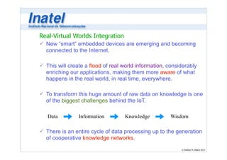 Real-Virtual Worlds Integration 
ü New “smart” embedded devices are emerging and becoming 
connected to the Internet. 
Data Information Knowledge Wisdom 
© Antônio M. Alberti 2013 
! 
ü This will create a flood of real world information, considerably 
enriching our applications, making them more aware of what 
happens in the real world, in real time, everywhere. 
! 
ü To transform this huge amount of raw data on knowledge is one 
of the biggest challenges behind the IoT. 
! 
! 
! 
ü There is an entire cycle of data processing up to the generation 
of cooperative knowledge networks. 
 