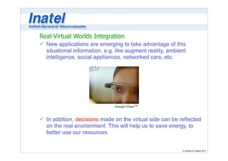 Real-Virtual Worlds Integration 
ü New applications are emerging to take advantage of this 
situational information, e.g. like augment reality, ambient 
intelligence, social appliances, networked cars, etc. 
© Antônio M. Alberti 2013 
! 
! 
! 
! 
! 
! 
! 
Google GlassTM 
ü In addition, decisions made on the virtual side can be reflected 
on the real environment. This will help us to save energy, to 
better use our resources. 
 