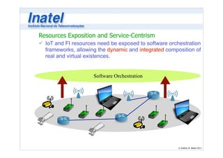 ü IoT and FI resources need be exposed to software orchestration 
frameworks, allowing the dynamic and integrated composition of 
real and virtual existences. 
© Antônio M. Alberti 2013 
Resources Exposition and Service-Centrism 
Software Orchestration 
 