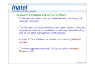Resources Exposition and Service-Centrism 
ü Entire services’ life-cycles can be orchestrated involving such 
exposed resources. 
© Antônio M. Alberti 2013 
! 
ü The life-cycle can include devices description, search, selection, 
negotiation, admission, installation, monitoring, failure handling, 
and all the other management functionalities. 
! 
ü In short, IoT capabilities can be seen as a service (IoT-as-a-service). 
! 
ü This view approximates the IoT to the so-called Internet of 
Services (IoS). 
 