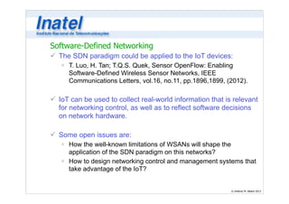 Software-Defined Networking 
ü The SDN paradigm could be applied to the IoT devices: 
ú T. Luo, H. Tan; T.Q.S. Quek, Sensor OpenFlow: Enabling 
Software-Defined Wireless Sensor Networks, IEEE 
Communications Letters, vol.16, no.11, pp.1896,1899, (2012). 
© Antônio M. Alberti 2013 
! 
ü IoT can be used to collect real-world information that is relevant 
for networking control, as well as to reflect software decisions 
on network hardware. 
! 
ü Some open issues are: 
ú How the well-known limitations of WSANs will shape the 
application of the SDN paradigm on this networks? 
ú How to design networking control and management systems that 
take advantage of the IoT? 
 