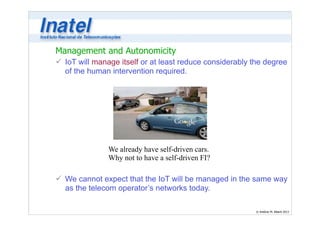 Management and Autonomicity 
ü IoT will manage itself or at least reduce considerably the degree 
of the human intervention required. 
© Antônio M. Alberti 2013 
We already have self-driven cars. 
Why not to have a self-driven FI? 
ü We cannot expect that the IoT will be managed in the same way 
as the telecom operator’s networks today. 
 