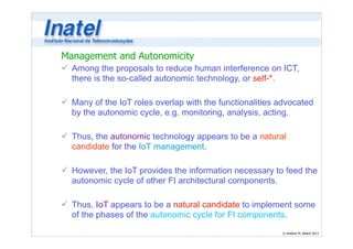 Management and Autonomicity 
ü Among the proposals to reduce human interference on ICT, 
there is the so-called autonomic technology, or self-*. 
© Antônio M. Alberti 2013 
! 
ü Many of the IoT roles overlap with the functionalities advocated 
by the autonomic cycle, e.g. monitoring, analysis, acting. 
! 
ü Thus, the autonomic technology appears to be a natural 
candidate for the IoT management. 
! 
ü However, the IoT provides the information necessary to feed the 
autonomic cycle of other FI architectural components. 
! 
ü Thus, IoT appears to be a natural candidate to implement some 
of the phases of the autonomic cycle for FI components. 
 