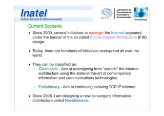 Current Scenario 
‣ Since 2000, several initiatives to redesign the Internet appeared 
under the banner of the so called Future Internet Architecture (FIA) 
design. 
! 
‣ Today, there are hundreds of initiatives overspread all over the 
world. 
! 
‣ They can be classified as: 
ú Clean slate - Aim at redesigning from “scratch" the Internet 
architecture using the state-of-the-art of contemporary 
information and communications technologies. 
! 
ú Evolutionary - Aim at continuing evolving TCP/IP Internet. 
! 
‣ Since 2008, I am designing a new convergent information 
architecture called NovaGenesis. 
 