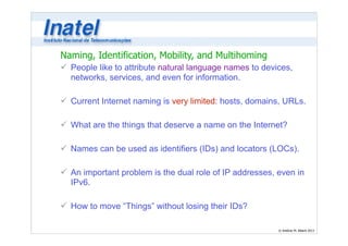 Naming, Identification, Mobility, and Multihoming 
ü People like to attribute natural language names to devices, 
networks, services, and even for information. 
© Antônio M. Alberti 2013 
! 
ü Current Internet naming is very limited: hosts, domains, URLs. 
! 
ü What are the things that deserve a name on the Internet? 
! 
ü Names can be used as identifiers (IDs) and locators (LOCs). 
! 
ü An important problem is the dual role of IP addresses, even in 
IPv6. 
! 
ü How to move “Things” without losing their IDs? 
 