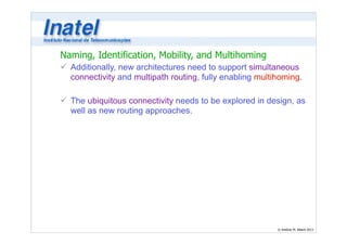 Naming, Identification, Mobility, and Multihoming 
ü Additionally, new architectures need to support simultaneous 
connectivity and multipath routing, fully enabling multihoming. 
© Antônio M. Alberti 2013 
! 
ü The ubiquitous connectivity needs to be explored in design, as 
well as new routing approaches. 
 