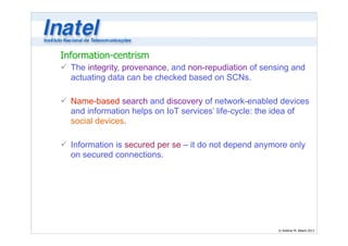 Information-centrism 
ü The integrity, provenance, and non-repudiation of sensing and 
actuating data can be checked based on SCNs. 
© Antônio M. Alberti 2013 
! 
ü Name-based search and discovery of network-enabled devices 
and information helps on IoT services’ life-cycle: the idea of 
social devices. 
! 
ü Information is secured per se – it do not depend anymore only 
on secured connections. 
 