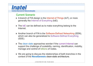 Current Scenario 
‣ A branch of FIA design is the Internet of Things (IoT), or more 
generally the Internet of Everything (IoE). 
! 
‣ The IoE can be defined as to make everything belong to the 
Internet. 
! 
‣ Another branch of FIA is the Software-Defined Networking (SDN), 
which can also be generalized to Software-Defined Everything 
(SDE). 
! 
‣ The clean slate approaches wonder if the current Internet can 
support the challenge of scalability, naming, identification, mobility, 
manage and control of billions of nodes. 
! 
‣ We are going to discuss the relationships of both branches in the 
context of the NovaGenesis clean-slate architecture. 
(c) Antonio Alberti 2014, Inatel - All rights reserved. 
 