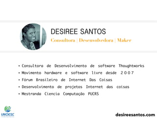 DESIREE SANTOS
Consultora | Desenvolvedora | Maker
● Consultora de Desenvolvimento de software Thoughtworks
● Movimento hardware e software livre desde 2007
● Fórum Brasileiro de Internet Das Coisas
● Desenvolvimento de projetos Internet das coisas
● Mestranda Ciencia Computação PUCRS
desireesantos.com
 
