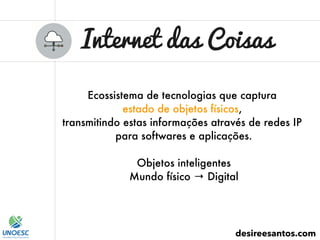 Internet das Coisas
desireesantos.com
Ecossistema de tecnologias que captura
estado de objetos físicos,
transmitindo estas informações através de redes IP
para softwares e aplicações.
Objetos inteligentes
Mundo físico → Digital
 