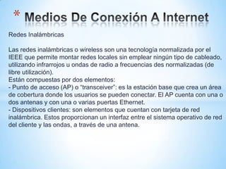 *
Redes Inalámbricas

Las redes inalámbricas o wireless son una tecnología normalizada por el
IEEE que permite montar redes locales sin emplear ningún tipo de cableado,
utilizando infrarrojos u ondas de radio a frecuencias des normalizadas (de
libre utilización).
Están compuestas por dos elementos:
- Punto de acceso (AP) o “transceiver”: es la estación base que crea un área
de cobertura donde los usuarios se pueden conectar. El AP cuenta con una o
dos antenas y con una o varias puertas Ethernet.
- Dispositivos clientes: son elementos que cuentan con tarjeta de red
inalámbrica. Estos proporcionan un interfaz entre el sistema operativo de red
del cliente y las ondas, a través de una antena.
 