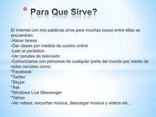 *
El internet con mis palabras sirve para muchas cosas entre ellas se
encuentran:
-Hacer tareas
-Dar clases por medios de cursos online
-Leer el periódico
-Ver canales de televisión
-Comunicarse con personas de cualquier parte del mundo por medio de
redes sociales como:
*Facebook
*Twitter
*Skype
*Ask
*Windows Live Messenger
*Yahoo
-Ver videos, escuchar música, descargar música y videos etc…
 