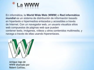 *
En informática, la World Wide Web (WWW) o Red informática
mundial es un sistema de distribución de información basado
en hipertexto o hipermedios enlazados y accesibles a través
de Internet. Con un navegador web, un usuario visualiza sitios
web compuestos de páginas web que pueden
contener texto, imágenes, vídeos u otros contenidos multimedia, y
navega a través de ellas usando hiperenlaces.




  Antiguo logo de
  WWW diseñado por
  Robert Cailliau.
 