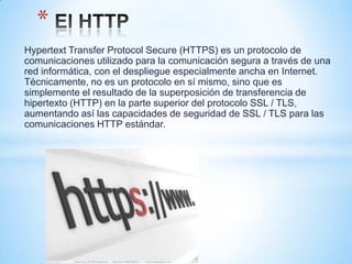 *
Hypertext Transfer Protocol Secure (HTTPS) es un protocolo de
comunicaciones utilizado para la comunicación segura a través de una
red informática, con el despliegue especialmente ancha en Internet.
Técnicamente, no es un protocolo en sí mismo, sino que es
simplemente el resultado de la superposición de transferencia de
hipertexto (HTTP) en la parte superior del protocolo SSL / TLS,
aumentando así las capacidades de seguridad de SSL / TLS para las
comunicaciones HTTP estándar.
 