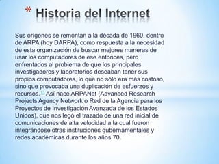 *
Sus orígenes se remontan a la década de 1960, dentro
de ARPA (hoy DARPA), como respuesta a la necesidad
de esta organización de buscar mejores maneras de
usar los computadores de ese entonces, pero
enfrentados al problema de que los principales
investigadores y laboratorios deseaban tener sus
propios computadores, lo que no sólo era más costoso,
sino que provocaba una duplicación de esfuerzos y
recursos.13 Así nace ARPANet (Advanced Research
Projects Agency Network o Red de la Agencia para los
Proyectos de Investigación Avanzada de los Estados
Unidos), que nos legó el trazado de una red inicial de
comunicaciones de alta velocidad a la cual fueron
integrándose otras instituciones gubernamentales y
redes académicas durante los años 70.
 