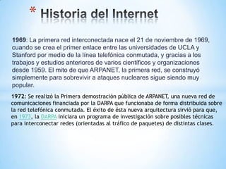 *
1969: La primera red interconectada nace el 21 de noviembre de 1969,
cuando se crea el primer enlace entre las universidades de UCLA y
Stanford por medio de la línea telefónica conmutada, y gracias a los
trabajos y estudios anteriores de varios científicos y organizaciones
desde 1959. El mito de que ARPANET, la primera red, se construyó
simplemente para sobrevivir a ataques nucleares sigue siendo muy
popular.
1972: Se realizó la Primera demostración pública de ARPANET, una nueva red de
comunicaciones financiada por la DARPA que funcionaba de forma distribuida sobre
la red telefónica conmutada. El éxito de ésta nueva arquitectura sirvió para que,
en 1973, la DARPA iniciara un programa de investigación sobre posibles técnicas
para interconectar redes (orientadas al tráfico de paquetes) de distintas clases.
 