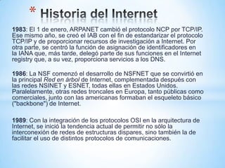 *
1983: El 1 de enero, ARPANET cambió el protocolo NCP por TCP/IP.
Ese mismo año, se creó el IAB con el fin de estandarizar el protocolo
TCP/IP y de proporcionar recursos de investigación a Internet. Por
otra parte, se centró la función de asignación de identificadores en
la IANA que, más tarde, delegó parte de sus funciones en el Internet
registry que, a su vez, proporciona servicios a los DNS.

1986: La NSF comenzó el desarrollo de NSFNET que se convirtió en
la principal Red en árbol de Internet, complementada después con
las redes NSINET y ESNET, todas ellas en Estados Unidos.
Paralelamente, otras redes troncales en Europa, tanto públicas como
comerciales, junto con las americanas formaban el esqueleto básico
("backbone") de Internet.

1989: Con la integración de los protocolos OSI en la arquitectura de
Internet, se inició la tendencia actual de permitir no sólo la
interconexión de redes de estructuras dispares, sino también la de
facilitar el uso de distintos protocolos de comunicaciones.
 